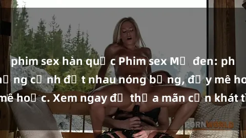 phim sex hàn quốc Phim sex Mỹ đen: phút mãnh liệt với những cảnh địt nhau nóng bỏng, đầy mê hoặc. Xem ngay để thỏa mãn cơn khát tình dục của bạn!