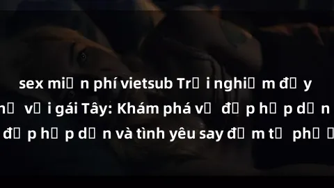 sex miễn phí vietsub Trải nghiệm đầy mới lạ khi quan hệ với gái Tây: Khám phá vẻ đẹp hấp dẫn và tình yêu say đắm từ phương Tây