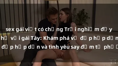 sex gái việt có chồng Trải nghiệm đầy mới lạ khi quan hệ với gái Tây: Khám phá vẻ đẹp hấp dẫn và tình yêu say đắm từ phương Tây