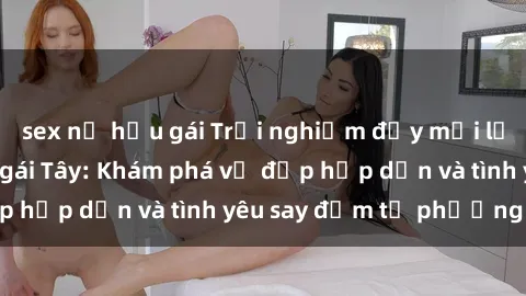 sex nữ hầu gái Trải nghiệm đầy mới lạ khi quan hệ với gái Tây: Khám phá vẻ đẹp hấp dẫn và tình yêu say đắm từ phương Tây