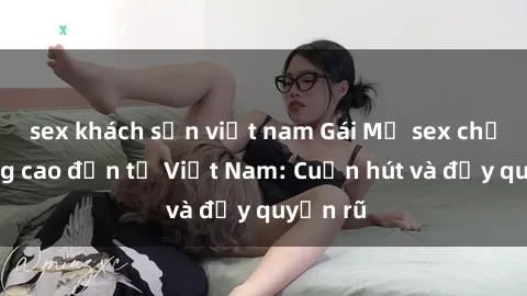 sex khách sạn việt nam Gái Mỹ sex chất lượng cao đến từ Việt Nam: Cuốn hút và đầy quyến rũ