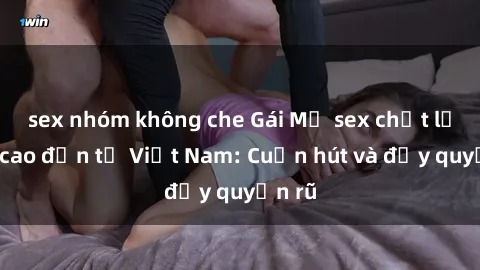 sex nhóm không che Gái Mỹ sex chất lượng cao đến từ Việt Nam: Cuốn hút và đầy quyến rũ