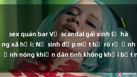 sex quán bar Vụ scandal gái xinh lộ hàng gây sốt trên mạng xã hội: Nữ sinh đẹp mắt bị rò rỉ ảnh nóng khiến dân tình không khỏi bất ngờ và phẫn nộ!