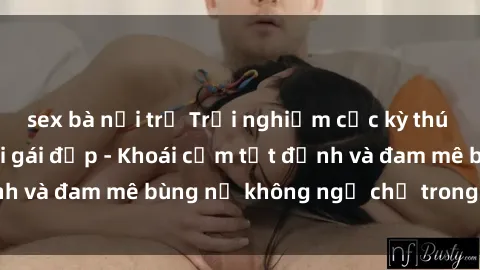 sex bà nội trợ Trải nghiệm cực kỳ thú vị khi làm tình với gái đẹp - Khoái cảm tột đỉnh và đam mê bùng nổ không ngờ chỉ trong một đêm!