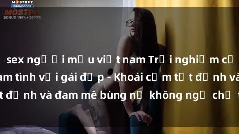 sex người mẫu việt nam Trải nghiệm cực kỳ thú vị khi làm tình với gái đẹp - Khoái cảm tột đỉnh và đam mê bùng nổ không ngờ chỉ trong một đêm!
