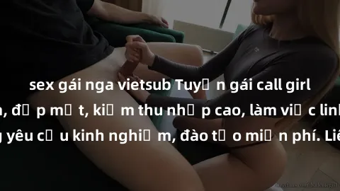 sex gái nga vietsub Tuyển gái call girl Việt Nam gợi cảm, đẹp mắt, kiếm thu nhập cao, làm việc linh hoạt, không yêu cầu kinh nghiệm, đào tạo miễn phí. Liên hệ ngay để biết thêm chi tiết!