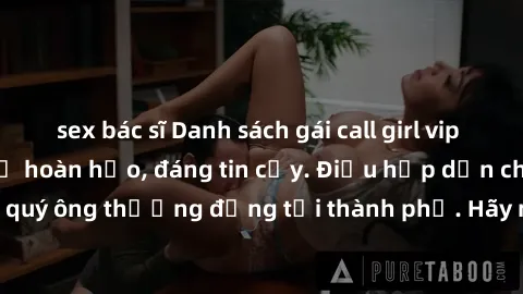 sex bác sĩ Danh sách gái call girl vip chất lượng, dịch vụ hoàn hảo, đáng tin cậy. Điều hấp dẫn cho các quý ông thượng đẳng tại thành phố. Hãy nhấc máy và đặt lịch ngay!