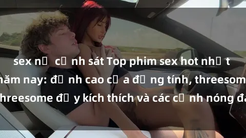 sex nữ cảnh sát Top phim sex hot nhất không thể bỏ lỡ năm nay: đỉnh cao của đồng tính, threesome đầy kích thích và các cảnh nóng đang gây sốt!
