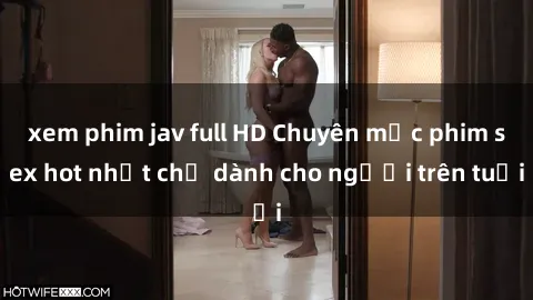 xem phim jav full HD Chuyên mục phim sex hot nhất chỉ dành cho người trên tuổi
