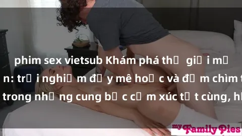 phim sex vietsub Khám phá thế giới mới với sex người lớn: trải nghiệm đầy mê hoặc và đắm chìm trong những cung bậc cảm xúc tột cùng, hứng khởi và cuốn hút.