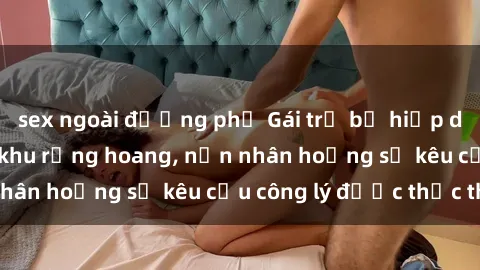 sex ngoài đường phố Gái trẻ bị hiếp dâm bạo lực trong khu rừng hoang, nạn nhân hoảng sợ kêu cầu công lý được thực thi