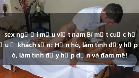 sex người mẫu việt nam Bí mật cuộc hẹn gái Việt lần đầu ở khách sạn: Hẹn hò, làm tình đầy hấp dẫn và đam mê!