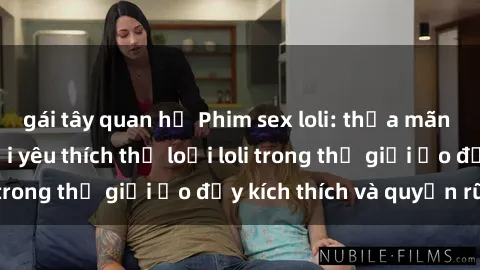 gái tây quan hệ Phim sex loli: thỏa mãn đam mê của người yêu thích thể loại loli trong thế giới ảo đầy kích thích và quyến rũ.