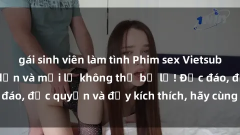 gái sinh viên làm tình Phim sex Vietsub: Trải nghiệm hấp dẫn và mới lạ không thể bỏ lỡ! Độc đáo, độc quyền và đầy kích thích, hãy cùng khám phá ngay!