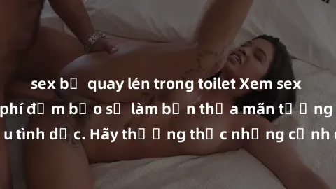 sex bị quay lén trong toilet Xem sex không che HD miễn phí đảm bảo sẽ làm bạn thỏa mãn tưởng tượng và nhu cầu tình dục. Hãy thưởng thức những cảnh quay hấp dẫn và mãnh liệt ngay bây giờ!