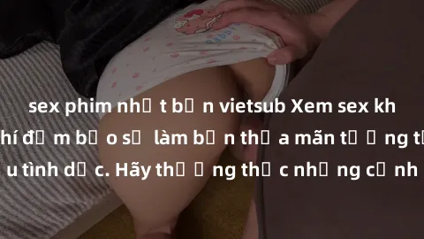 sex phim nhật bản vietsub Xem sex không che HD miễn phí đảm bảo sẽ làm bạn thỏa mãn tưởng tượng và nhu cầu tình dục. Hãy thưởng thức những cảnh quay hấp dẫn và mãnh liệt ngay bây giờ!