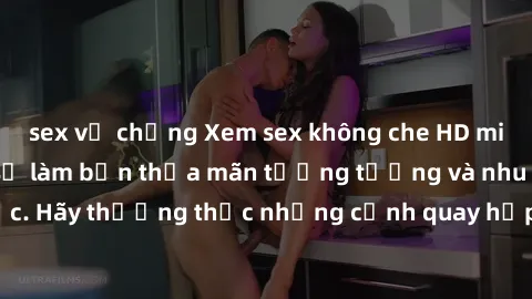 sex vợ chồng Xem sex không che HD miễn phí đảm bảo sẽ làm bạn thỏa mãn tưởng tượng và nhu cầu tình dục. Hãy thưởng thức những cảnh quay hấp dẫn và mãnh liệt ngay bây giờ!