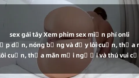 sex gái tây Xem phim sex miễn phí online ngay tại đây – Hấp dẫn, nóng bỏng và đầy lôi cuốn, thỏa mãn mọi người và thú vui của bạn!