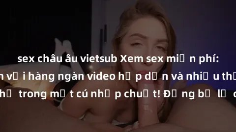 sex châu âu vietsub Xem sex miễn phí: Cùng trải nghiệm với hàng ngàn video hấp dẫn và nhiều thể loại đa dạng chỉ trong một cú nhấp chuột! Đừng bỏ lỡ cơ hội thưởng thức tuyệt vời này ngay hôm nay!