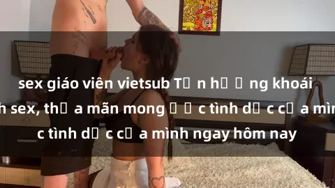 sex giáo viên vietsub Tận hưởng khoái cảm với gái xinh sex, thỏa mãn mong ước tình dục của mình ngay hôm nay