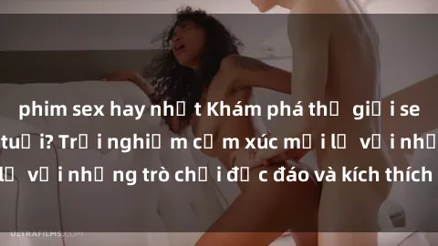 phim sex hay nhất Khám phá thế giới sex trực tuyến: Hơn tuổi? Trải nghiệm cảm xúc mới lạ với những trò chơi độc đáo và kích thích người lớn