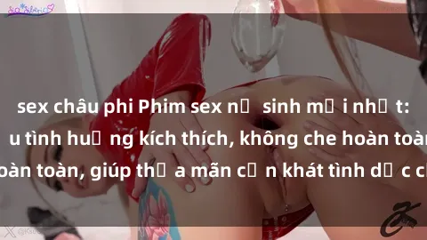 sex châu phi Phim sex nữ sinh mới nhất: Trải nghiệm nhiều tình huống kích thích, không che hoàn toàn, giúp thỏa mãn cơn khát tình dục của các bạn trẻ