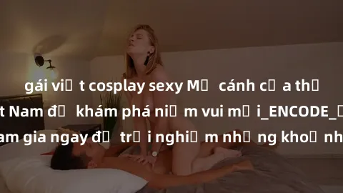 gái việt cosplay sexy Mở cánh cửa thế giới sex MILF Việt Nam để khám phá niềm vui mới_ENCODE_. Hãy tham gia ngay để trải nghiệm những khoảnh khắc đầy kích thích và đam mê.