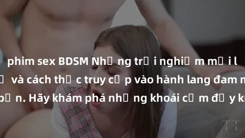 phim sex BDSM Những trải nghiệm mới lạ với sex tập thể và cách thức truy cập vào hành lang đam mê của bạn. Hãy khám phá những khoái cảm đầy kích thích với tập thể hấp dẫn!