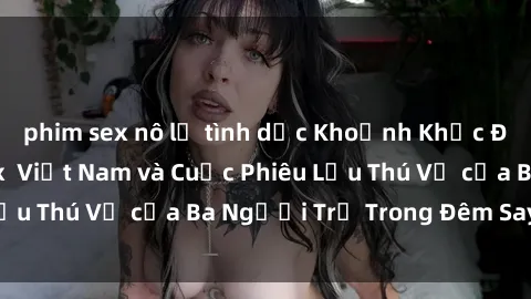 phim sex nô lệ tình dục Khoảnh Khắc Đầy Kịch Tính: Sex  Việt Nam và Cuộc Phiêu Lưu Thú Vị của Ba Người Trẻ Trong Đêm Say Đắm