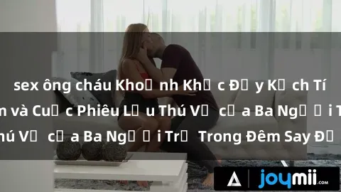 sex ông cháu Khoảnh Khắc Đầy Kịch Tính: Sex  Việt Nam và Cuộc Phiêu Lưu Thú Vị của Ba Người Trẻ Trong Đêm Say Đắm