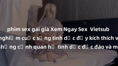 phim sex gái già Xem Ngay Sex  Vietsub Full HD - Cùng trải nghiệm cuộc sống tình dục đầy kích thích với những cảnh quan hệ tình dục độc đáo và mãnh liệt trong bộ phim này!