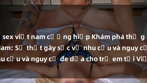 sex việt nam cưỡng hiếp Khám phá thế giới sex loli Việt Nam: Sự thật gây sốc về nhu cầu và nguy cơ đe dọa cho trẻ em tại Việt Nam