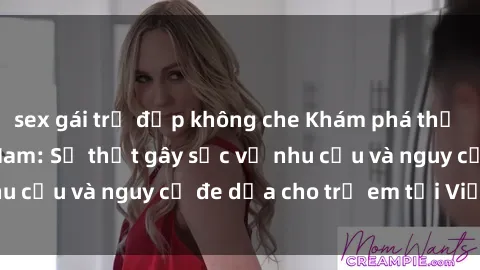sex gái trẻ đẹp không che Khám phá thế giới sex loli Việt Nam: Sự thật gây sốc về nhu cầu và nguy cơ đe dọa cho trẻ em tại Việt Nam
