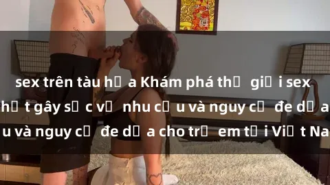 sex trên tàu hỏa Khám phá thế giới sex loli Việt Nam: Sự thật gây sốc về nhu cầu và nguy cơ đe dọa cho trẻ em tại Việt Nam