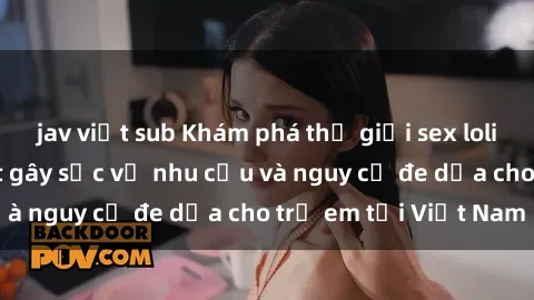 jav việt sub Khám phá thế giới sex loli Việt Nam: Sự thật gây sốc về nhu cầu và nguy cơ đe dọa cho trẻ em tại Việt Nam