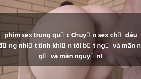 phim sex trung quốc Chuyện sex chị dâu: hành động nhiệt tình khiến tôi bất ngờ và mãn nguyện!