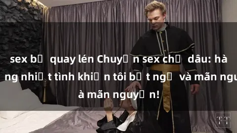 sex bị quay lén Chuyện sex chị dâu: hành động nhiệt tình khiến tôi bất ngờ và mãn nguyện!