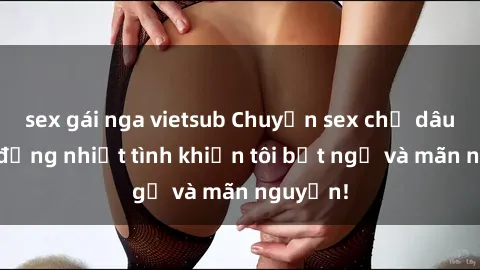 sex gái nga vietsub Chuyện sex chị dâu: hành động nhiệt tình khiến tôi bất ngờ và mãn nguyện!