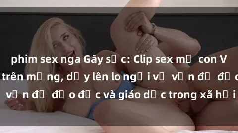 phim sex nga Gây sốc: Clip sex mẹ con Việt Nam lan truyền trên mạng, dấy lên lo ngại về vấn đề đạo đức và giáo dục trong xã hội hiện nay.