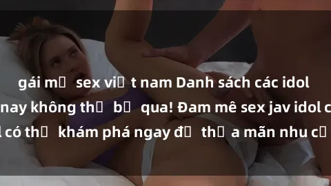 gái mỹ sex việt nam Danh sách các idol JAV hot nhất hiện nay không thể bỏ qua! Đam mê sex jav idol có thể khám phá ngay để thỏa mãn nhu cầu giải trí của mình!