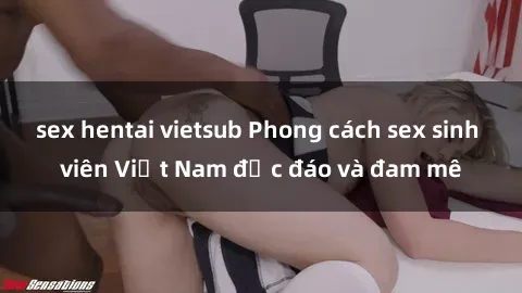 sex hentai vietsub Phong cách sex sinh viên Việt Nam độc đáo và đam mê
