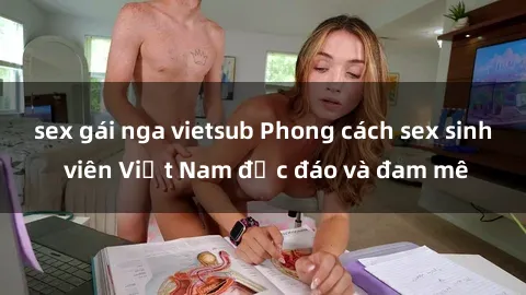 sex gái nga vietsub Phong cách sex sinh viên Việt Nam độc đáo và đam mê